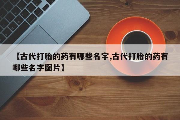 卖正品米非司酮片微信【古代打胎的药有哪些名字,古代打胎的药有哪些名字图片】
