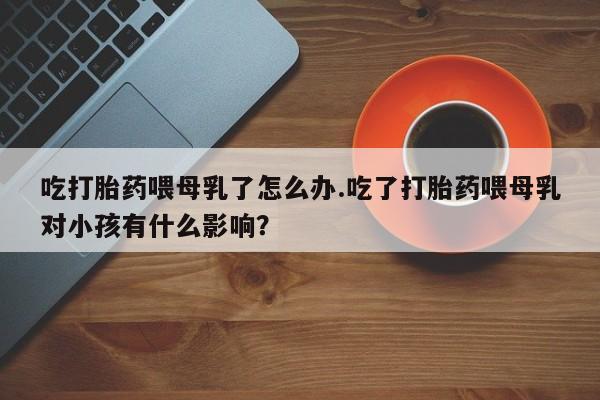 卖正品米非司酮片微信吃打胎药喂母乳了怎么办.吃了打胎药喂母乳对小孩有什么影响？