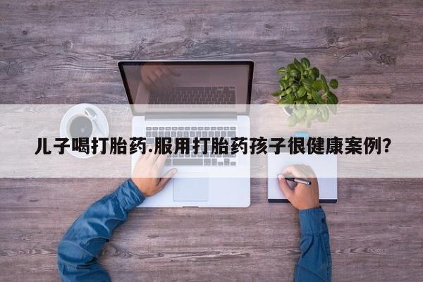 卖正品米非司酮片微信儿子喝打胎药.服用打胎药孩子很健康案例？
