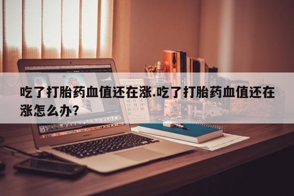 卖正品米非司酮片微信吃了打胎药血值还在涨.吃了打胎药血值还在涨怎么办？