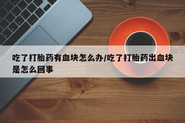 卖正品米非司酮片微信吃了打胎药有血块怎么办/吃了打胎药出血块是怎么回事