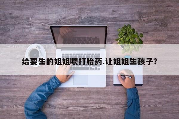 卖正品米非司酮片微信给要生的姐姐喂打胎药.让姐姐生孩子？