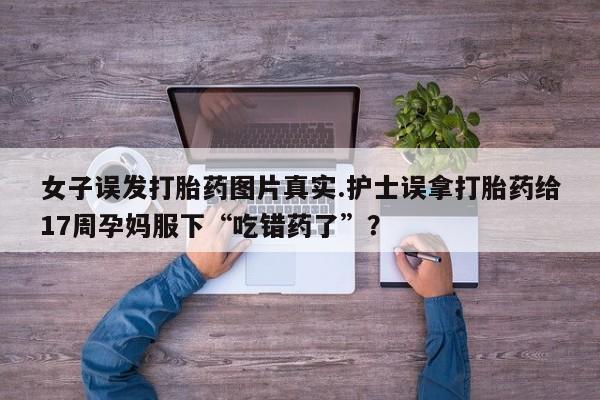 卖正品米非司酮片微信女子误发打胎药图片真实.护士误拿打胎药给17周孕妈服下“吃错药了”？