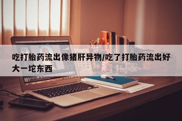 卖正品米非司酮片微信吃打胎药流出像猪肝异物/吃了打胎药流出好大一坨东西