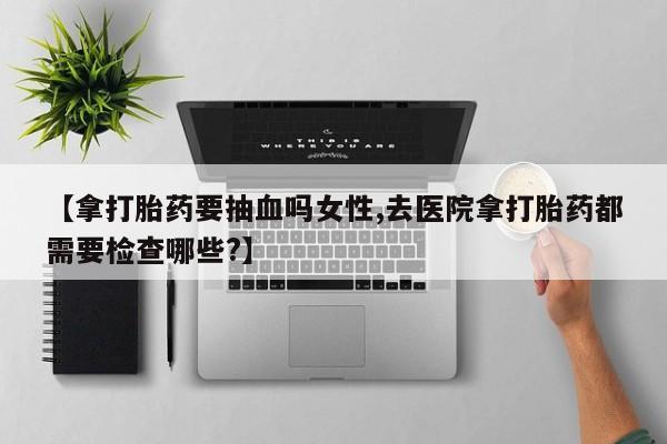 卖正品米非司酮片微信【拿打胎药要抽血吗女性,去医院拿打胎药都需要检查哪些?】