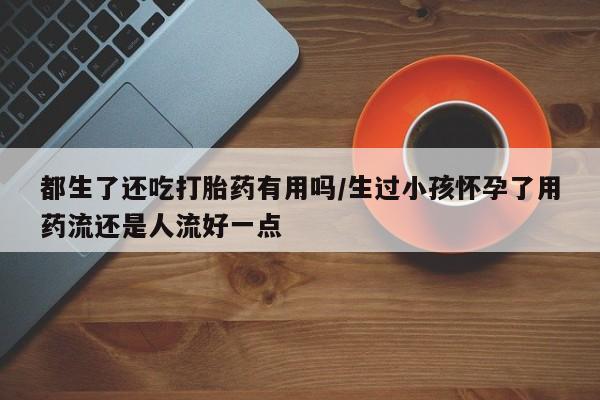 卖正品米非司酮片微信都生了还吃打胎药有用吗/生过小孩怀孕了用药流还是人流好一点