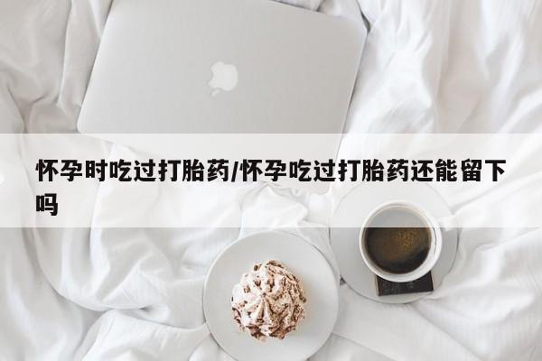 卖正品米非司酮片微信怀孕时吃过打胎药/怀孕吃过打胎药还能留下吗