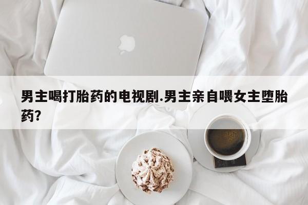 卖正品米非司酮片微信男主喝打胎药的电视剧.男主亲自喂女主堕胎药？