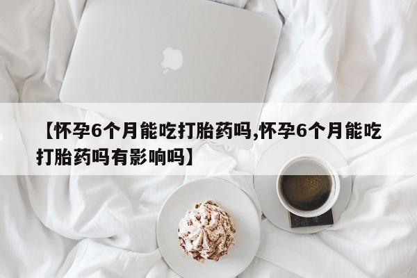 卖正品米非司酮片微信【怀孕6个月能吃打胎药吗,怀孕6个月能吃打胎药吗有影响吗】
