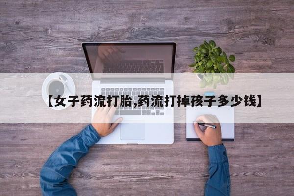 卖正品米非司酮片微信【女子药流打胎,药流打掉孩子多少钱】