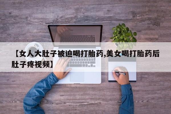 卖正品米非司酮片微信【女人大肚子被迫喝打胎药,美女喝打胎药后肚子疼视频】