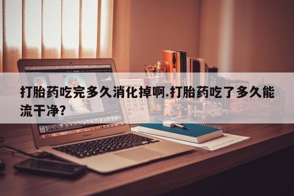 卖正品米非司酮片微信打胎药吃完多久消化掉啊.打胎药吃了多久能流干净？