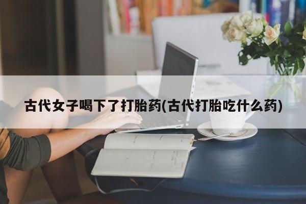 卖正品米非司酮片微信古代女子喝下了打胎药(古代打胎吃什么药)