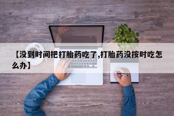 卖正品米非司酮片微信【没到时间把打胎药吃了,打胎药没按时吃怎么办】