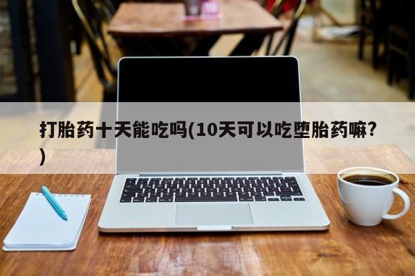卖正品米非司酮片微信打胎药十天能吃吗(10天可以吃堕胎药嘛?)