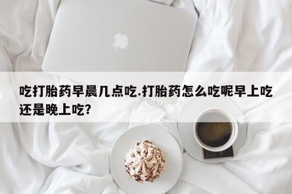 卖正品米非司酮片微信吃打胎药早晨几点吃.打胎药怎么吃呢早上吃还是晚上吃？
