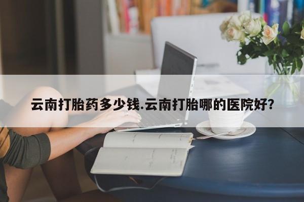 卖正品米非司酮片微信云南打胎药多少钱.云南打胎哪的医院好？