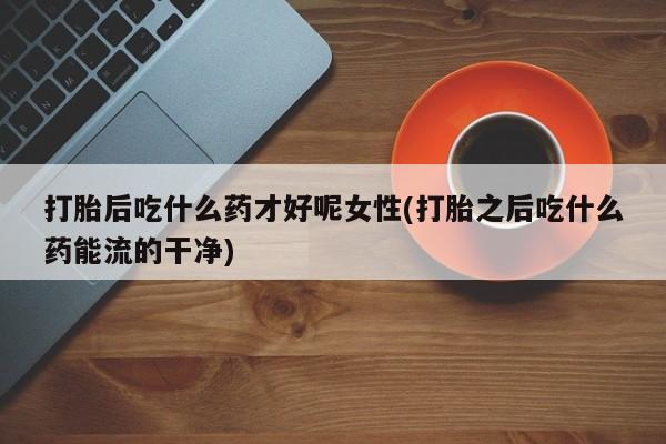 卖正品米非司酮片微信打胎后吃什么药才好呢女性(打胎之后吃什么药能流的干净)