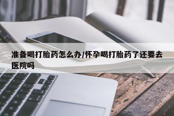 卖正品米非司酮片微信准备喝打胎药怎么办/怀孕喝打胎药了还要去医院吗