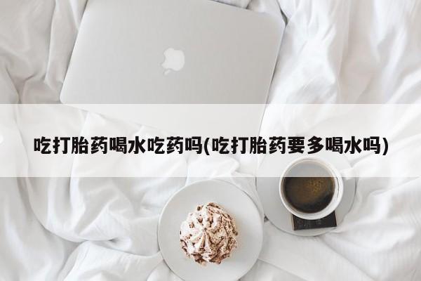 卖正品米非司酮片微信吃打胎药喝水吃药吗(吃打胎药要多喝水吗)