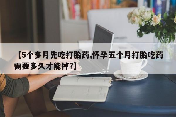 卖正品米非司酮片微信【5个多月先吃打胎药,怀孕五个月打胎吃药需要多久才能掉?】