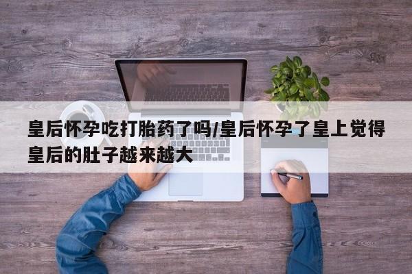 卖正品米非司酮片微信皇后怀孕吃打胎药了吗/皇后怀孕了皇上觉得皇后的肚子越来越大