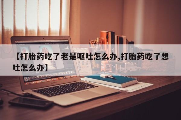 卖正品米非司酮片微信【打胎药吃了老是呕吐怎么办,打胎药吃了想吐怎么办】