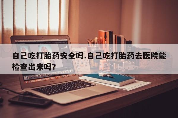 卖正品米非司酮片微信自己吃打胎药安全吗.自己吃打胎药去医院能检查出来吗？