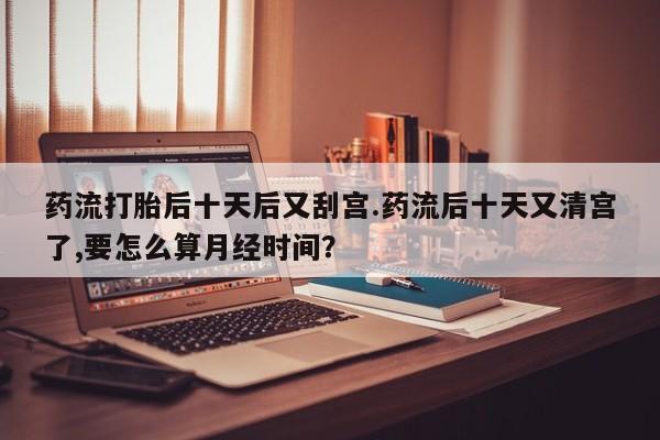 卖正品米非司酮片微信药流打胎后十天后又刮宫.药流后十天又清宫了,要怎么算月经时间？