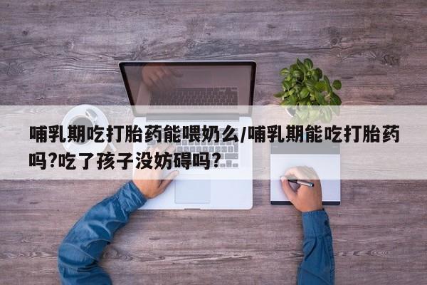 卖正品米非司酮片微信哺乳期吃打胎药能喂奶么/哺乳期能吃打胎药吗?吃了孩子没妨碍吗?