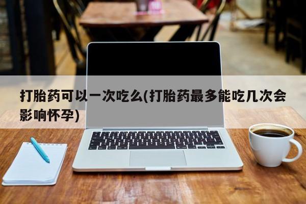 卖正品米非司酮片微信打胎药可以一次吃么(打胎药最多能吃几次会影响怀孕)