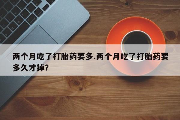 卖正品米非司酮片微信两个月吃了打胎药要多.两个月吃了打胎药要多久才掉？