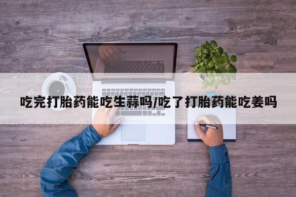 卖正品米非司酮片微信吃完打胎药能吃生蒜吗/吃了打胎药能吃姜吗