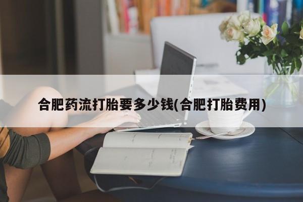 卖正品米非司酮片微信合肥药流打胎要多少钱(合肥打胎费用)
