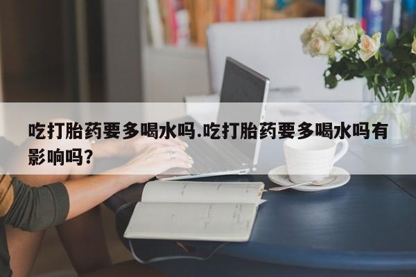 卖正品米非司酮片微信吃打胎药要多喝水吗.吃打胎药要多喝水吗有影响吗？